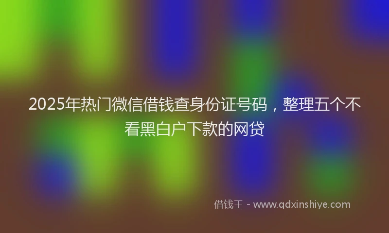 2025年热门微信借钱查身份证号码，整理五个不看黑白户下款的网贷