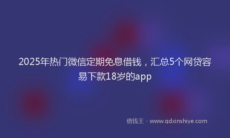 2025年热门微信定期免息借钱，汇总5个网贷容易下款18岁的app