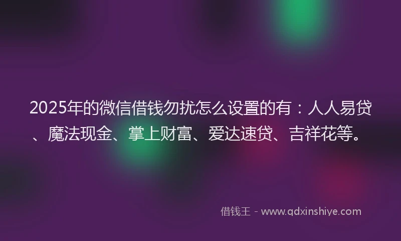 2025年的微信借钱勿扰怎么设置的有：人人易贷、魔法现金、掌上财富、爱达速贷、吉祥花等。