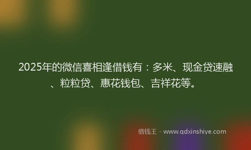 2025年的微信喜相逢借钱有：多米、现金贷速融、粒粒贷、惠花钱包、吉祥花等。
