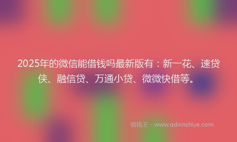 2025年的微信能借钱吗最新版有：新一花、速贷侠、融信贷、万通小贷、微微快借等。