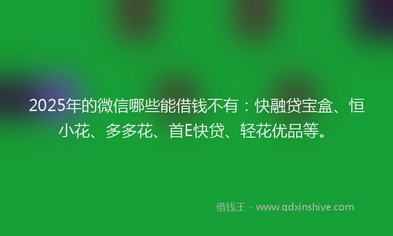 2025年的微信哪些能借钱不有：快融贷宝盒、恒小花、多多花、首E快贷、轻花优品等。