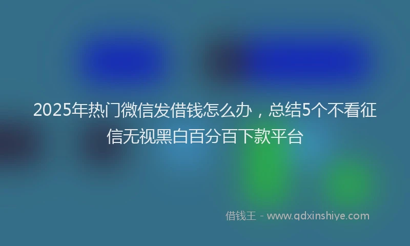 2025年热门微信发借钱怎么办，总结5个不看征信无视黑白百分百下款平台