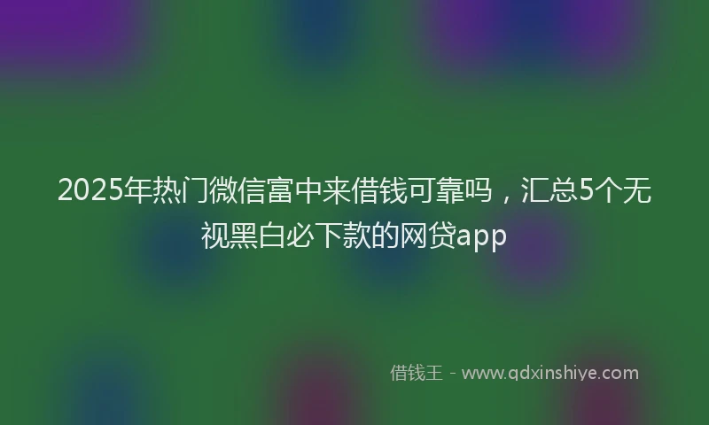 2025年热门微信富中来借钱可靠吗，汇总5个无视黑白必下款的网贷app