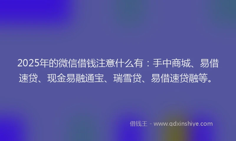 2025年的微信借钱注意什么有：手中商城、易借速贷、现金易融通宝、瑞雪贷、易借速贷融等。