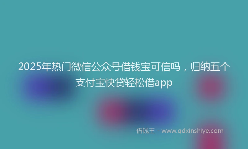 2025年热门微信公众号借钱宝可信吗，归纳五个支付宝快贷轻松借app