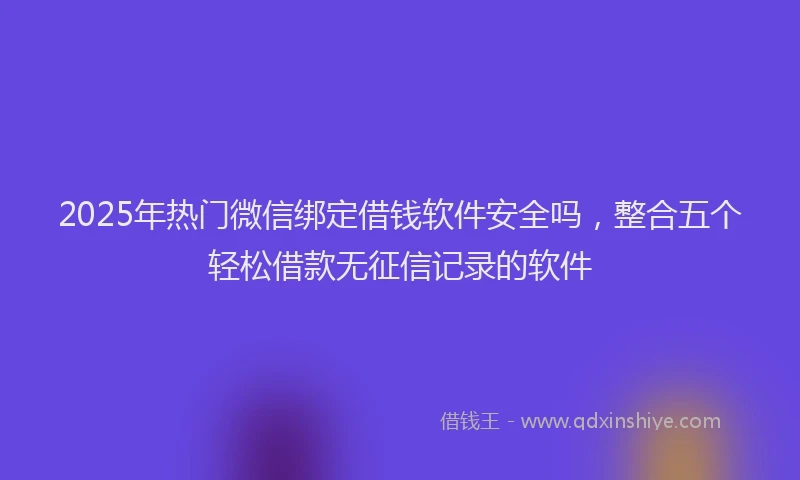 2025年热门微信绑定借钱软件安全吗，整合五个轻松借款无征信记录的软件