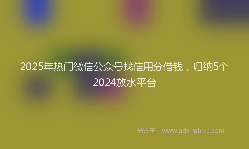 2025年热门微信公众号找信用分借钱，归纳5个2024放水平台