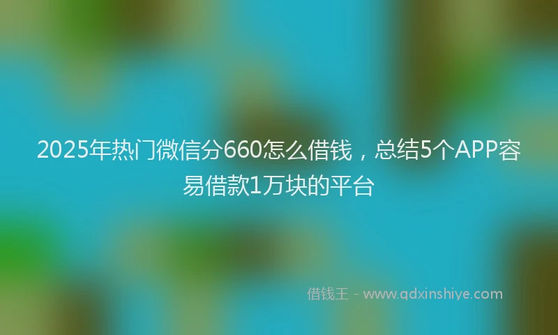2025年热门微信分660怎么借钱，总结5个APP容易借款1万块的平台
