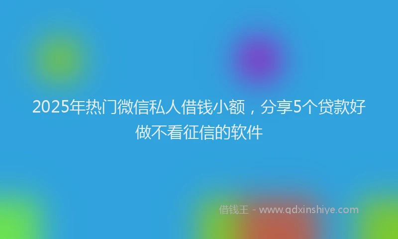 2025年热门微信私人借钱小额，分享5个贷款好做不看征信的软件