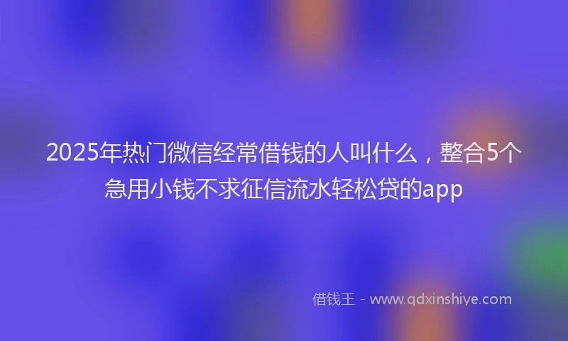2025年热门微信经常借钱的人叫什么，整合5个急用小钱不求征信流水轻松贷的app