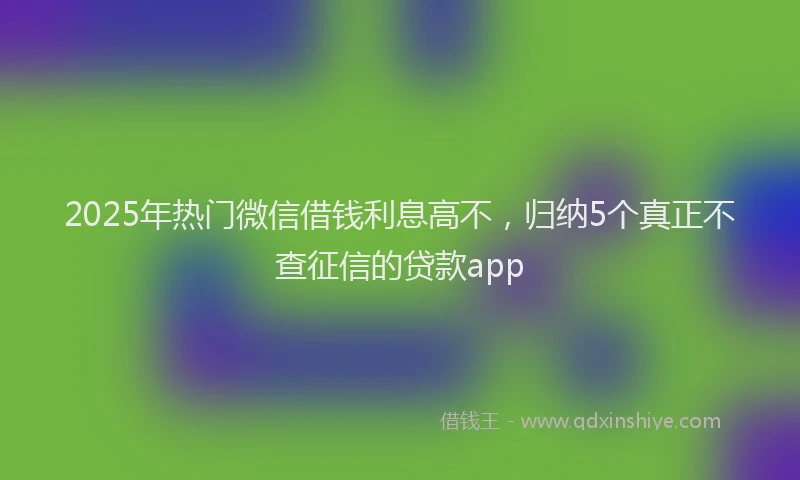 2025年热门微信借钱利息高不，归纳5个真正不查征信的贷款app