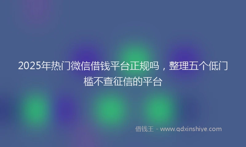 2025年热门微信借钱平台正规吗，整理五个低门槛不查征信的平台