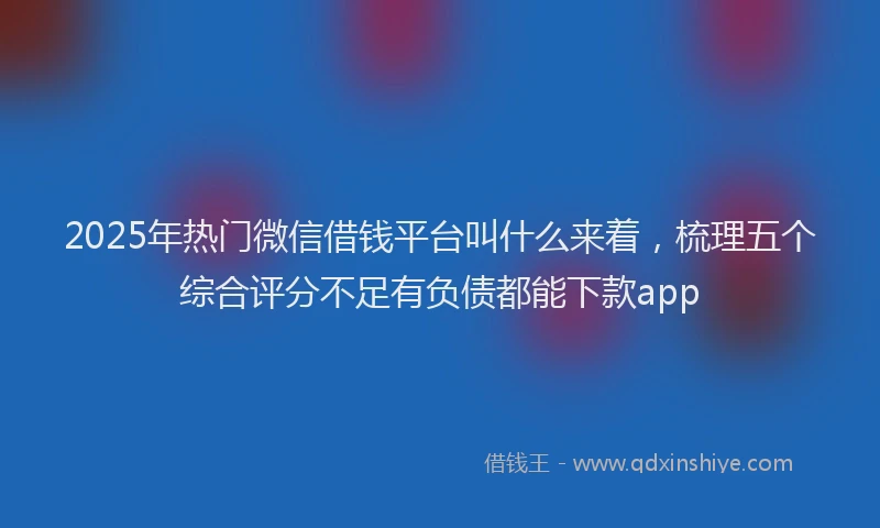 2025年热门微信借钱平台叫什么来着，梳理五个综合评分不足有负债都能下款app