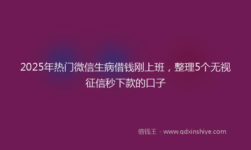 2025年热门微信生病借钱刚上班，整理5个无视征信秒下款的口子