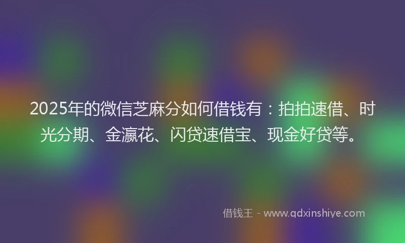 2025年的微信芝麻分如何借钱有：拍拍速借、时光分期、金瀛花、闪贷速借宝、现金好贷等。