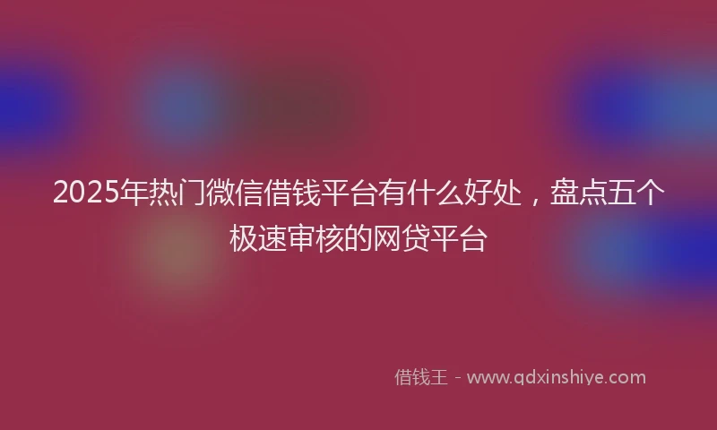 2025年热门微信借钱平台有什么好处，盘点五个极速审核的网贷平台