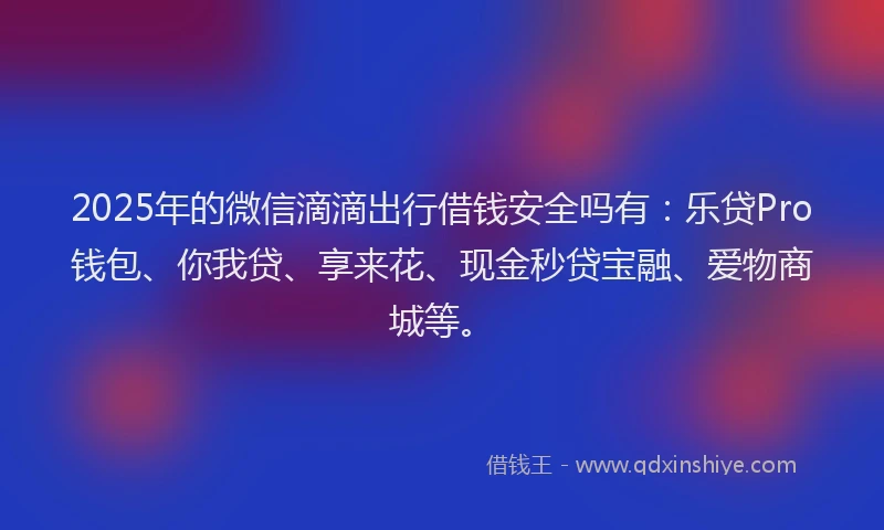 2025年的微信滴滴出行借钱安全吗有：乐贷Pro钱包、你我贷、享来花、现金秒贷宝融、爱物商城等。