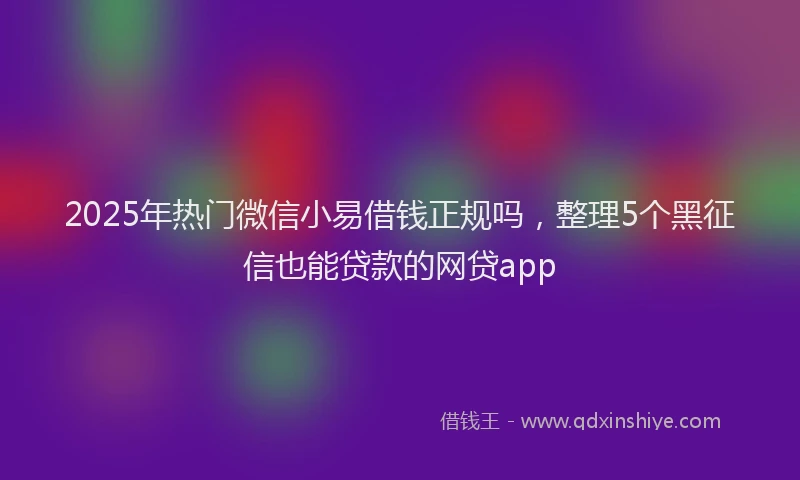 2025年热门微信小易借钱正规吗，整理5个黑征信也能贷款的网贷app