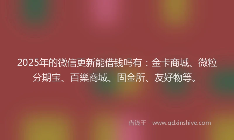 2025年的微信更新能借钱吗有：金卡商城、微粒分期宝、百樂商城、固金所、友好物等。