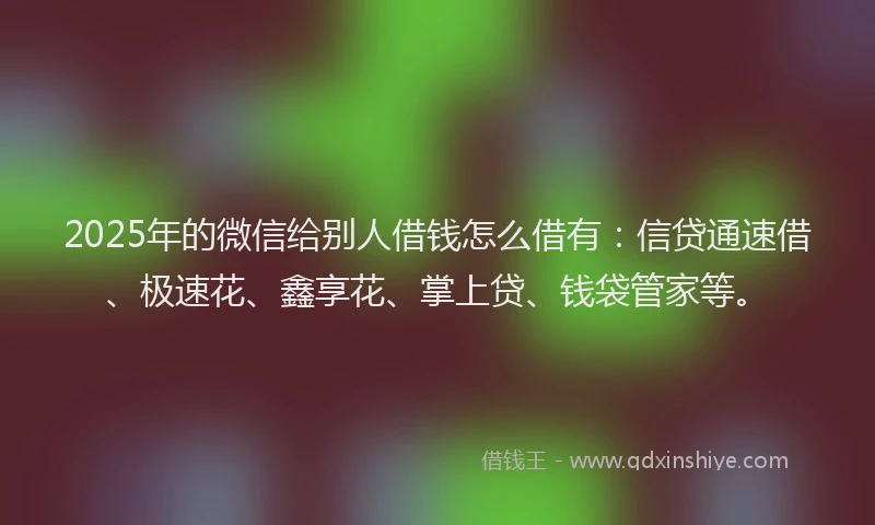2025年的微信给别人借钱怎么借有：信贷通速借、极速花、鑫享花、掌上贷、钱袋管家等。