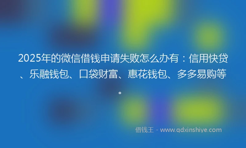 2025年的微信借钱申请失败怎么办有：信用快贷、乐融钱包、口袋财富、惠花钱包、多多易购等。
