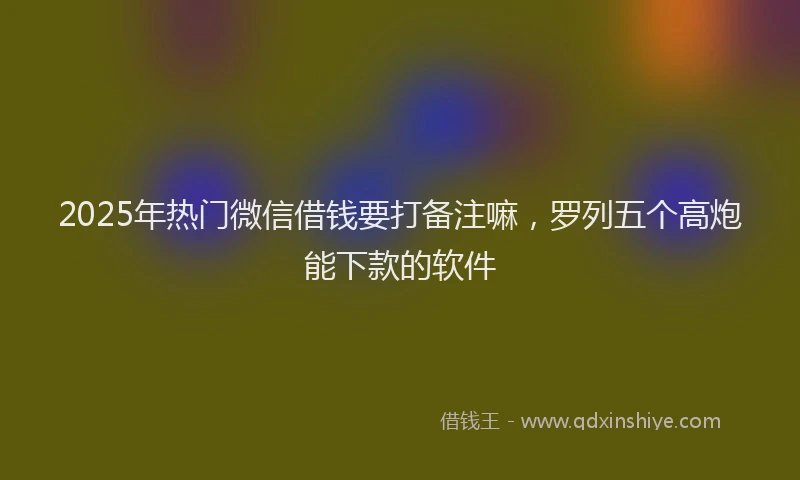 2025年热门微信借钱要打备注嘛，罗列五个高炮能下款的软件