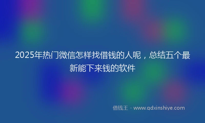 2025年热门微信怎样找借钱的人呢，总结五个最新能下来钱的软件