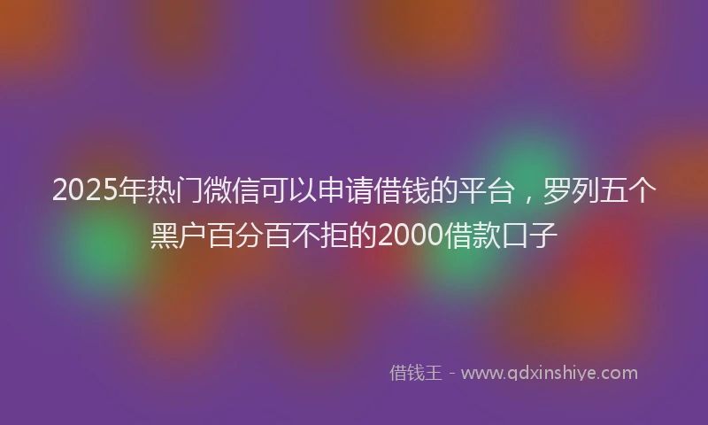 2025年热门微信可以申请借钱的平台，罗列五个黑户百分百不拒的2000借款口子