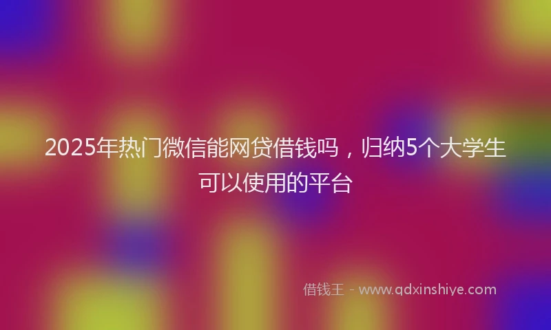 2025年热门微信能网贷借钱吗，归纳5个大学生可以使用的平台