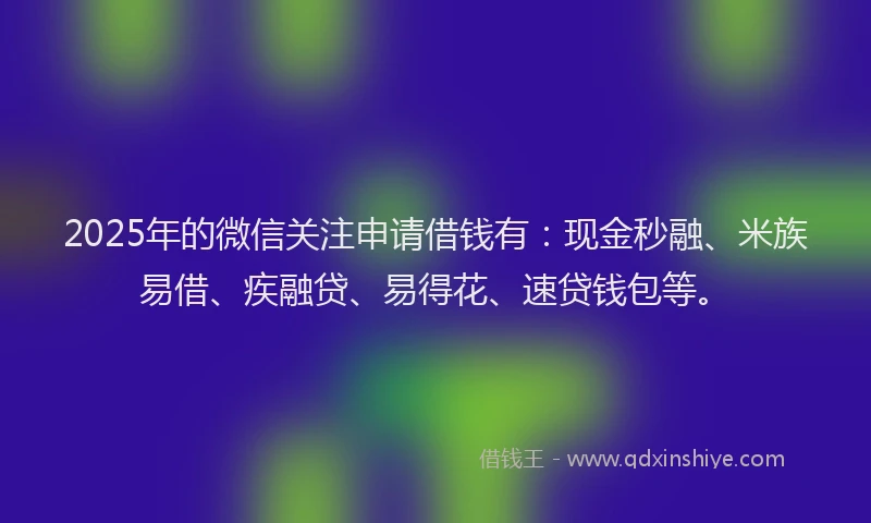 2025年的微信关注申请借钱有：现金秒融、米族易借、疾融贷、易得花、速贷钱包等。