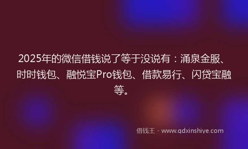 2025年的微信借钱说了等于没说有：涌泉金服、时时钱包、融悦宝Pro钱包、借款易行、闪贷宝融等。