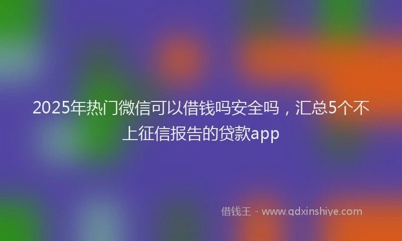 2025年热门微信可以借钱吗安全吗，汇总5个不上征信报告的贷款app