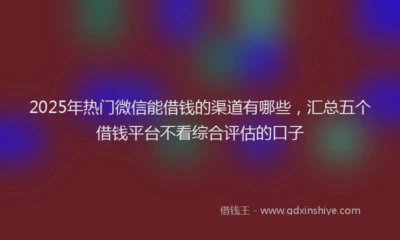 2025年热门微信能借钱的渠道有哪些，汇总五个借钱平台不看综合评估的口子