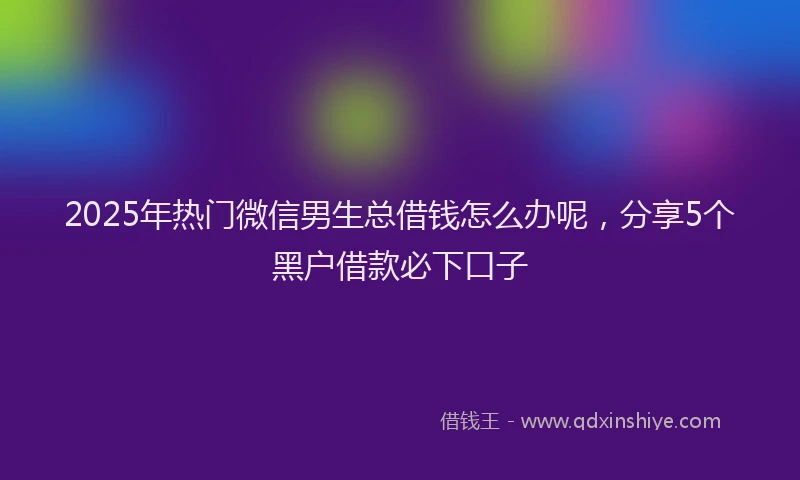 2025年热门微信男生总借钱怎么办呢，分享5个黑户借款必下口子