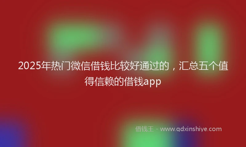 2025年热门微信借钱比较好通过的，汇总五个值得信赖的借钱app