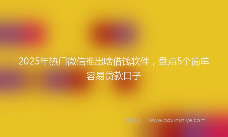 2025年热门微信推出啥借钱软件，盘点5个简单容易贷款口子