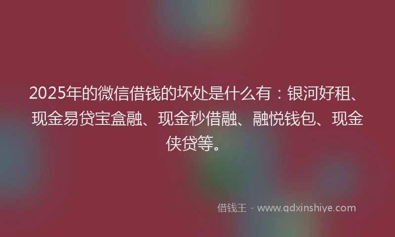 2025年的微信借钱的坏处是什么有：银河好租、现金易贷宝盒融、现金秒借融、融悦钱包、现金侠贷等。