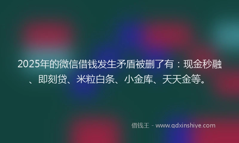 2025年的微信借钱发生矛盾被删了有：现金秒融、即刻贷、米粒白条、小金库、天天金等。