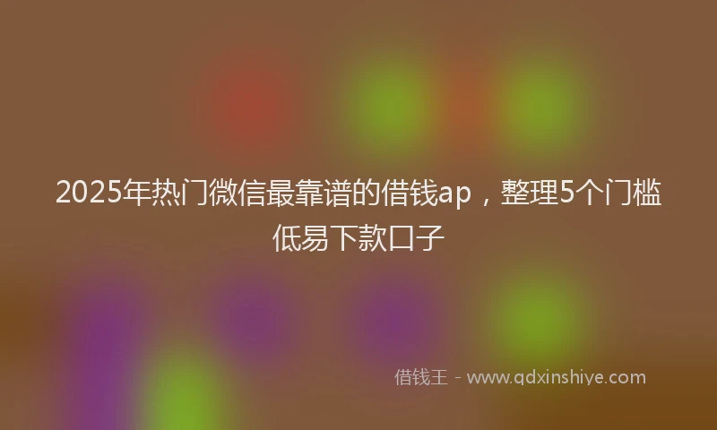 2025年热门微信最靠谱的借钱ap，整理5个门槛低易下款口子