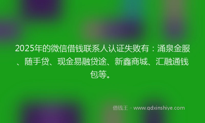 2025年的微信借钱联系人认证失败有：涌泉金服、随手贷、现金易融贷途、新鑫商城、汇融通钱包等。