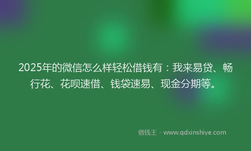 2025年的微信怎么样轻松借钱有：我来易贷、畅行花、花呗速借、钱袋速易、现金分期等。