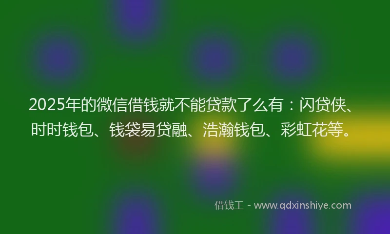 2025年的微信借钱就不能贷款了么有：闪贷侠、时时钱包、钱袋易贷融、浩瀚钱包、彩虹花等。
