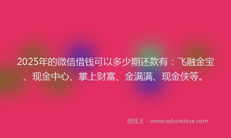 2025年的微信借钱可以多少期还款有：飞融金宝、现金中心、掌上财富、金满满、现金侠等。
