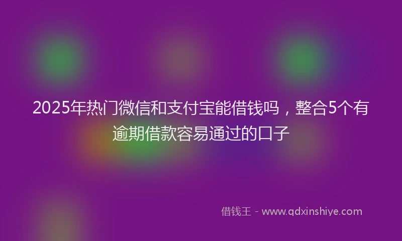 2025年热门微信和支付宝能借钱吗，整合5个有逾期借款容易通过的口子