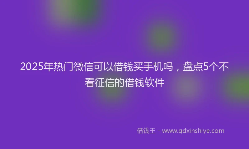 2025年热门微信可以借钱买手机吗，盘点5个不看征信的借钱软件