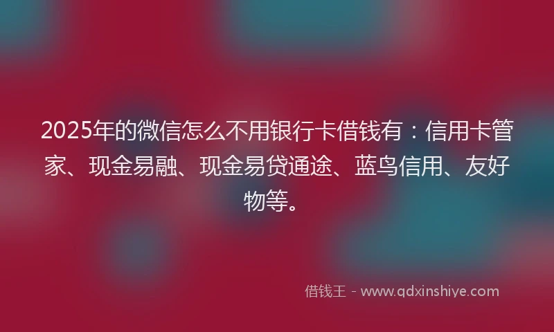 2025年的微信怎么不用银行卡借钱有：信用卡管家、现金易融、现金易贷通途、蓝鸟信用、友好物等。