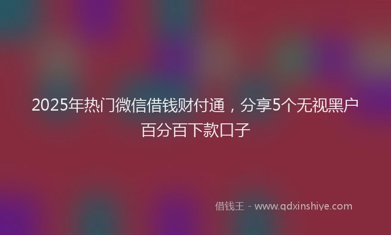 2025年热门微信借钱财付通，分享5个无视黑户百分百下款口子