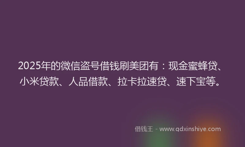 2025年的微信盗号借钱刷美团有：现金蜜蜂贷、小米贷款、人品借款、拉卡拉速贷、速下宝等。