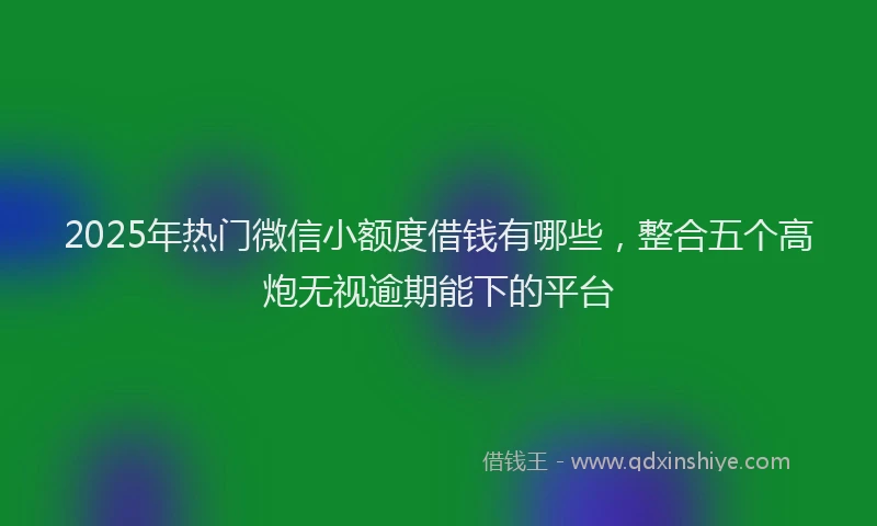 2025年热门微信小额度借钱有哪些，整合五个高炮无视逾期能下的平台